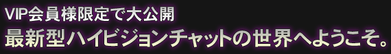 VIP会員様限定で大公開 最新型ハイビジョンチャットの世界へようこそ。